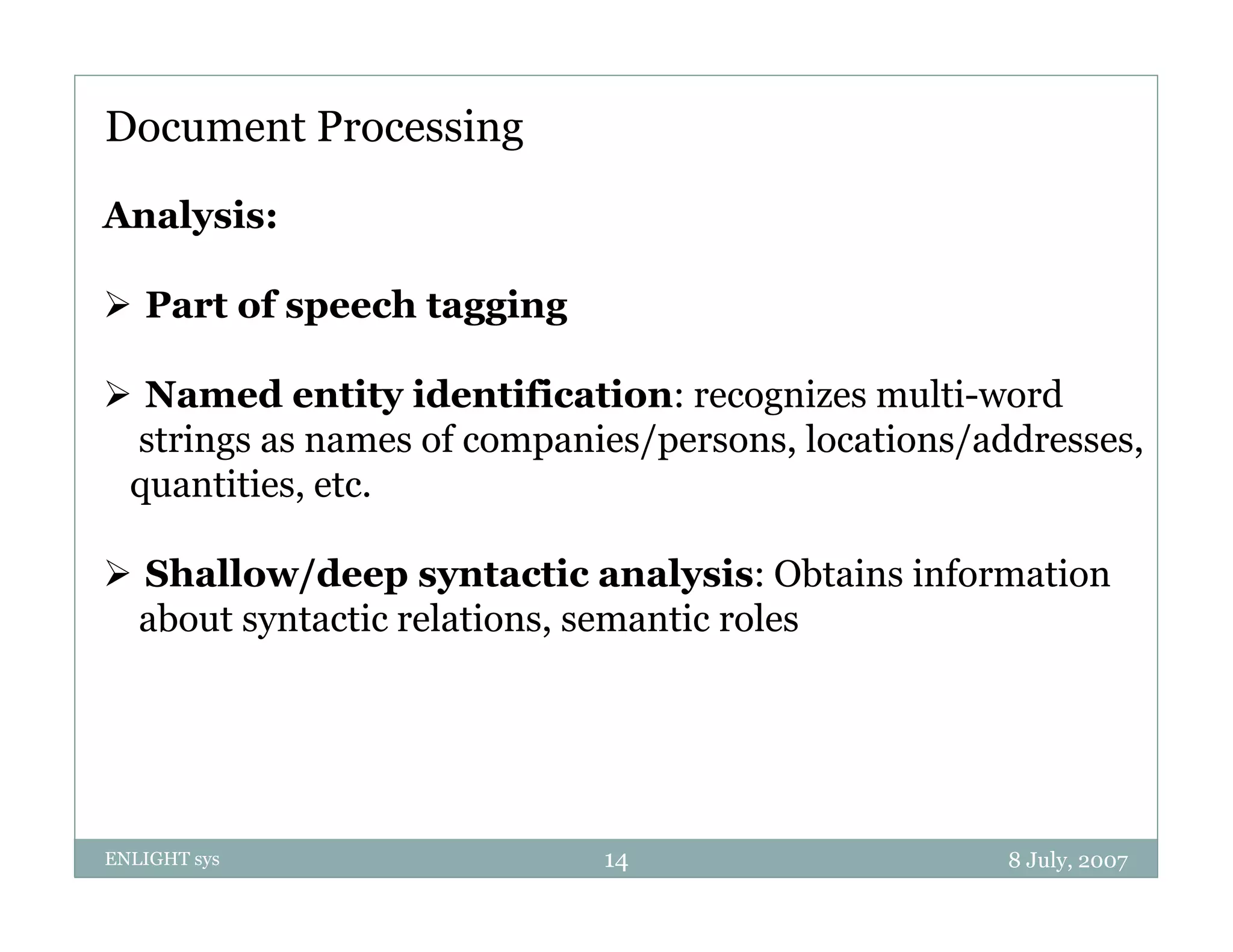 Document Processing
Analysis:

 P t of speech t
  Part f      h tagging
                    i

 Named entity identification: recognizes multi-word
 strings as names of companies/persons, locations/addresses,
 quantities, etc.

 Shallow/deep syntactic analysis: Obtains information
 about syntactic relations, semantic roles




ENLIGHT sys                 14                      8 July, 2007
 