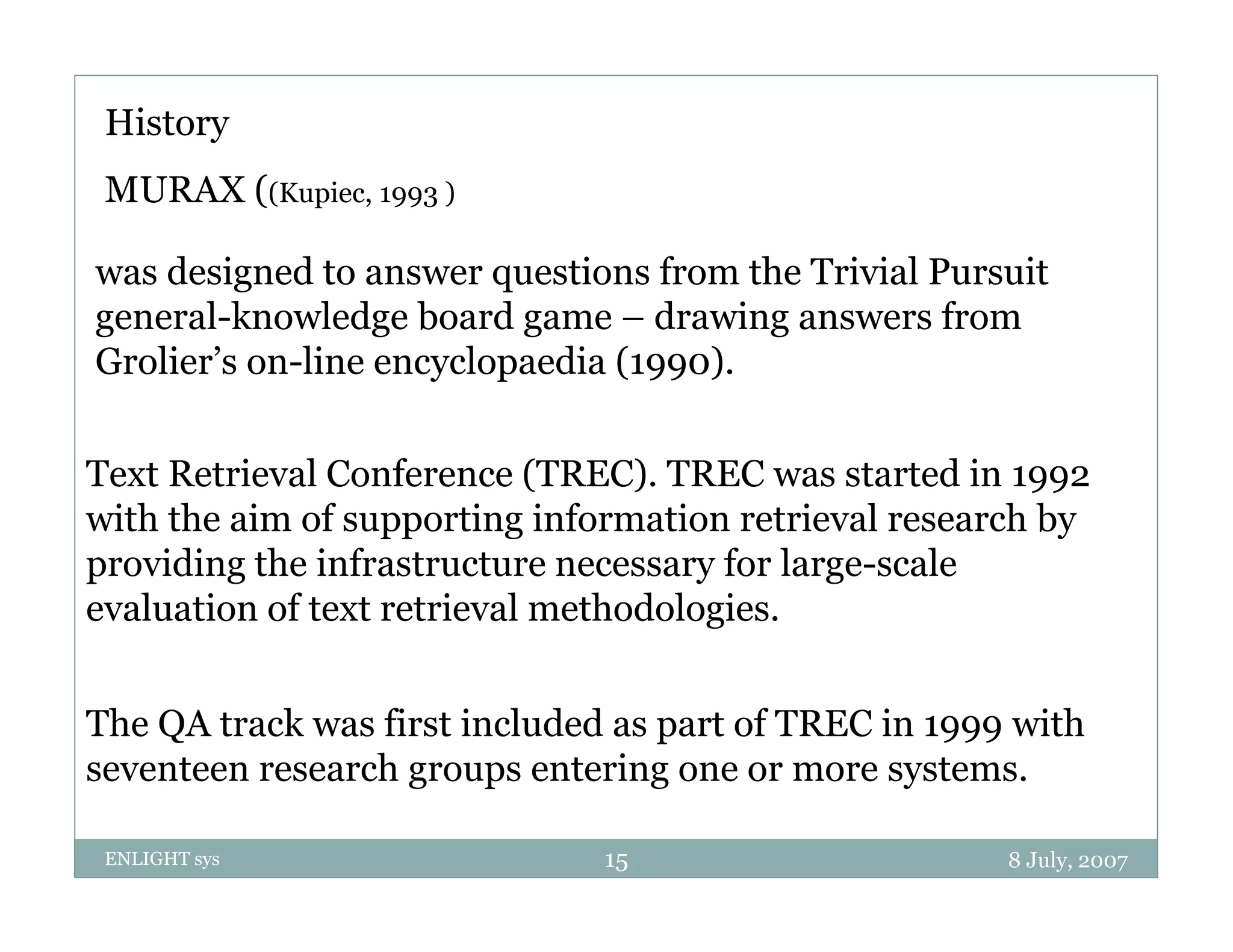 History
 MURAX ((Kupiec, 1993 )

was designed to answer questions from the Trivial Pursuit
general-knowledge board game – drawing answers from
Grolier’s on-line encyclopaedia (1990).


Text Retrieval Conference (TREC). TREC was started in 1992
with the aim of supporting information retrieval research by
                   pp      g                               y
providing the infrastructure necessary for large-scale
evaluation of text retrieval methodologies.


The QA track was first included as part of TREC in 1999 with
seventeen research groups entering one or more systems
                                                 systems.

 ENLIGHT sys                   15                      8 July, 2007
 