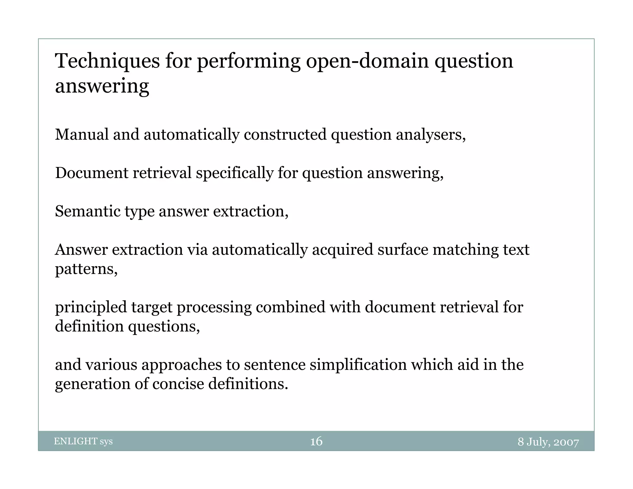 Techniques for performing open-domain question
answering

Manual and automatically constructed question analysers,

Document retrieval specifically for question answering,

Semantic type answer extraction
                     extraction,

Answer extraction via automatically acquired surface matching text
p
patterns,
        ,

principled target processing combined with document retrieval for
definition questions,

and various approaches to sentence simplification which aid in the
generation of concise definitions.


ENLIGHT sys                         16                           8 July, 2007
 