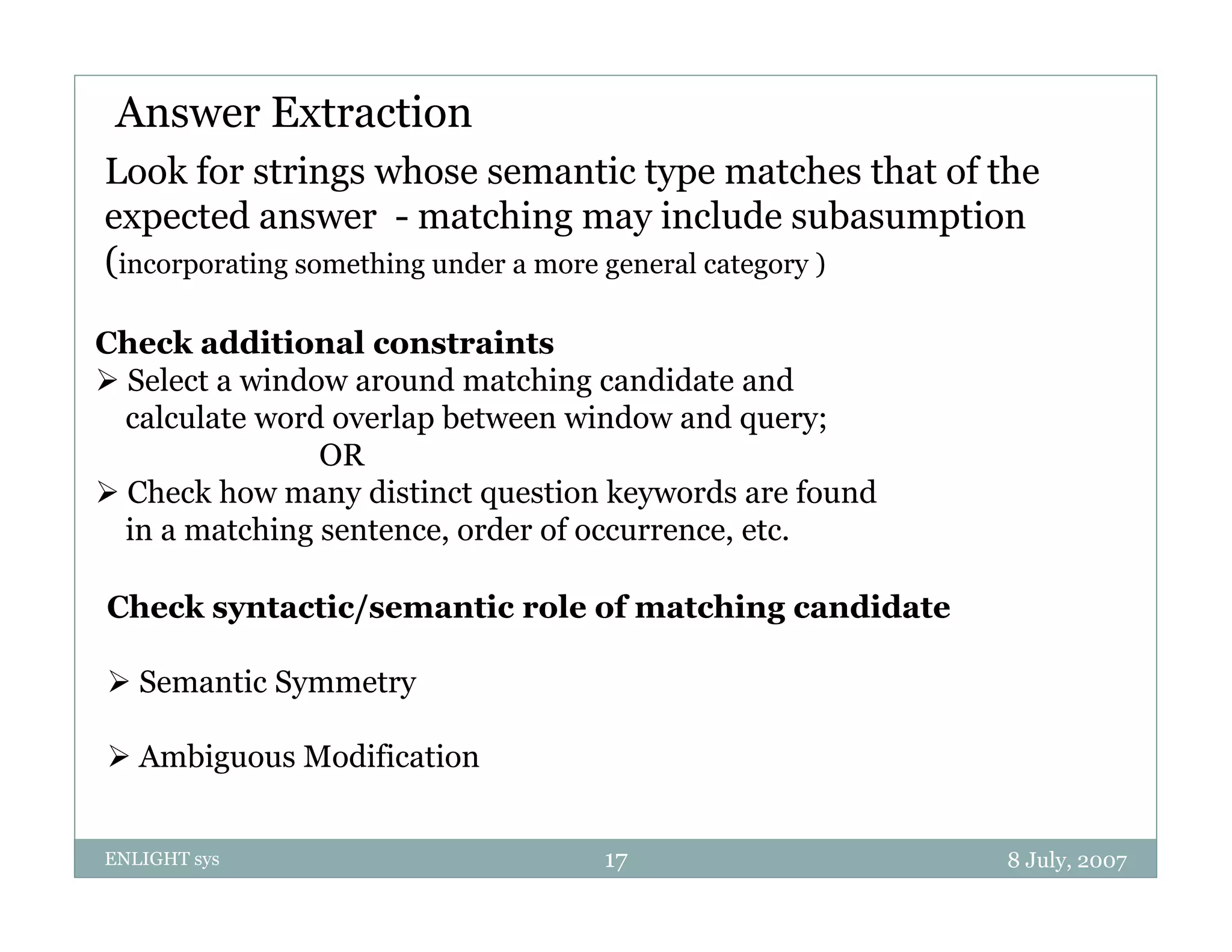 Answer Extraction
Look for strings whose semantic type matches that of the
expected answer - matching may include subasumption
(incorporating something under a more general category )

Check additional constraints
 Select a window around matching candidate and
  calculate word overlap between window and query;
                OR
 Check how many distinct question keywords are found
  in a matching sentence order of occurrence, etc.
                sentence,         occurrence etc

Check syntactic/semantic role of matching candidate

 Semantic Symmetry

 Ambiguous Modification


ENLIGHT sys                       17                    8 July, 2007
 
