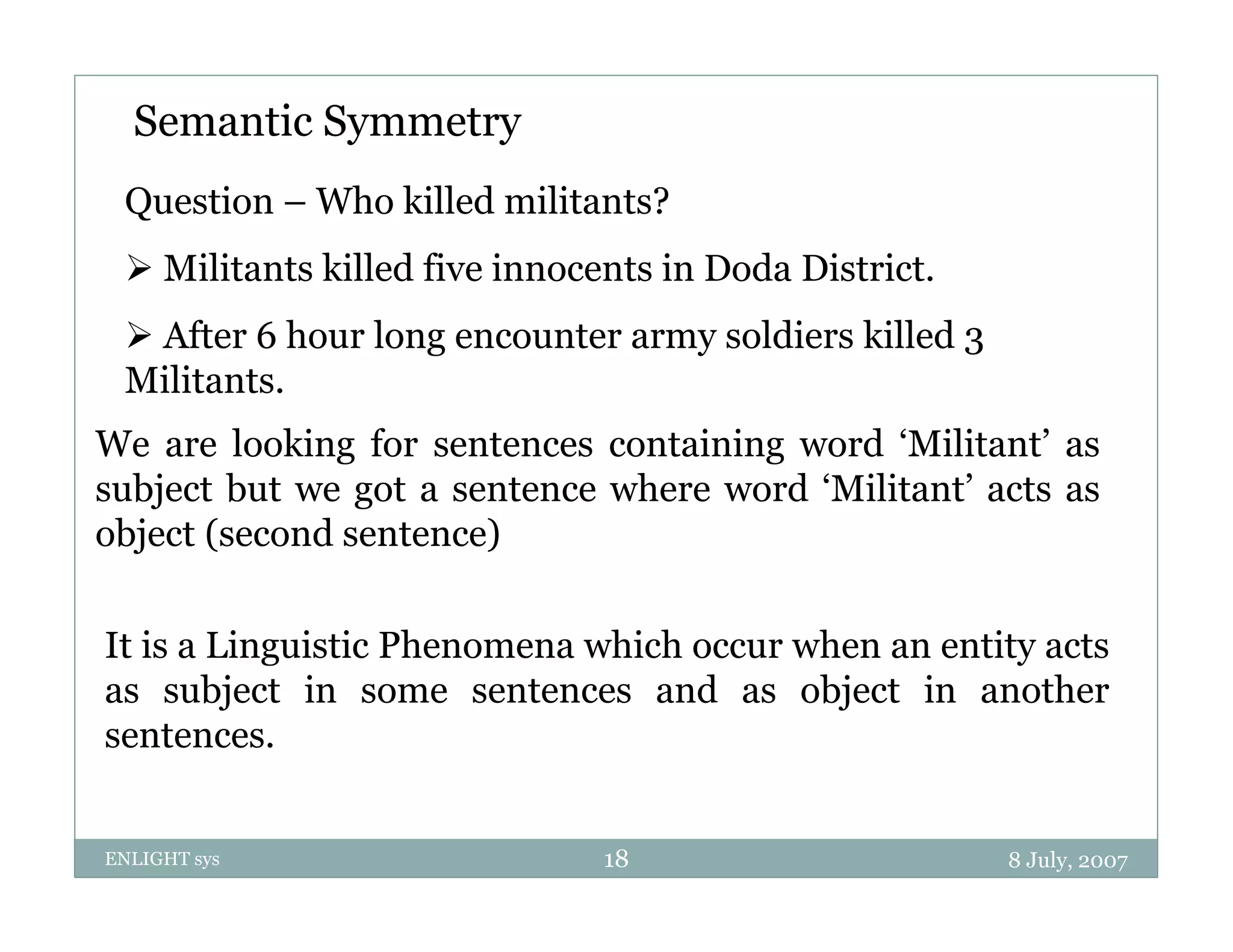 Semantic Symmetry
 Question – Who killed militants?
  Militants killed five innocents in Doda District.
  After 6 hour long encounter army soldiers killed 3
 Militants.
We are looking for sentences containing word ‘Militant’ as
subject but we got a sentence where word ‘Militant’ acts as
object (second sentence)

It is a Linguistic Phenomena which occur when an entity acts
as subject in some sentences and as object in another
sentences.


ENLIGHT sys                    18                       8 July, 2007
 