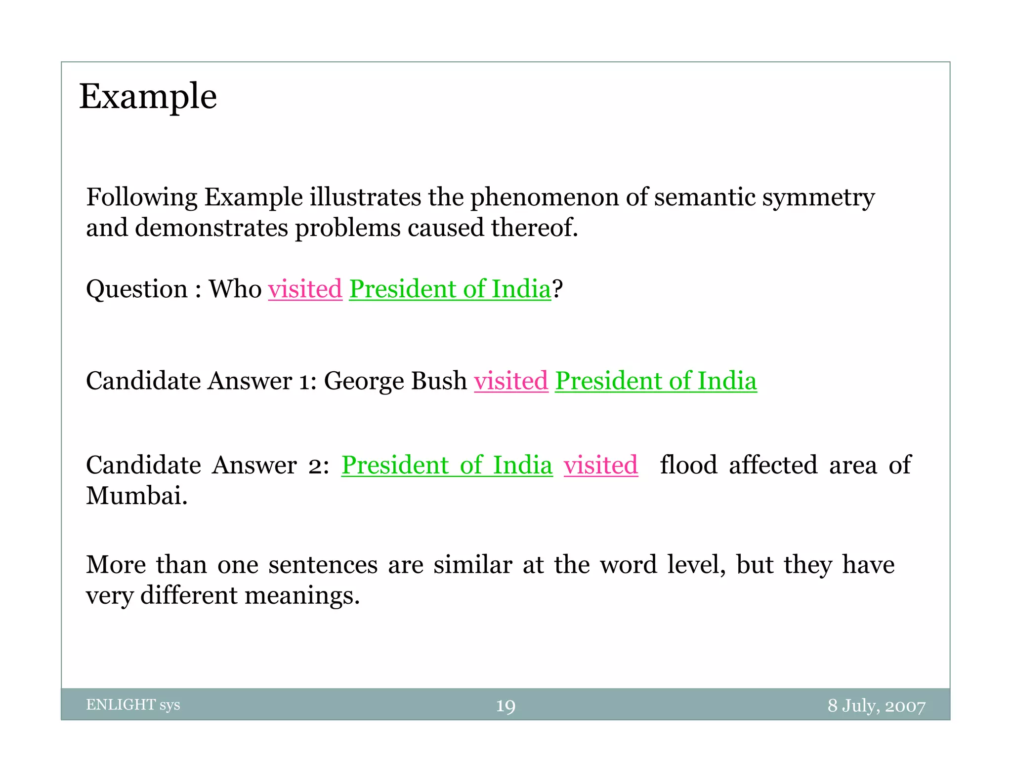 Example

Following Example illustrates the phenomenon of semantic symmetry
and demonstrates problems caused thereof.

Question : Who visited President of India?


Candidate Answer 1: George Bush visited President of India


Candidate Answer 2: President of India visited flood affected area of
Mumbai.

More than one sentences are similar at the word level, but they have
very different meanings.



ENLIGHT sys                         19                        8 July, 2007
 