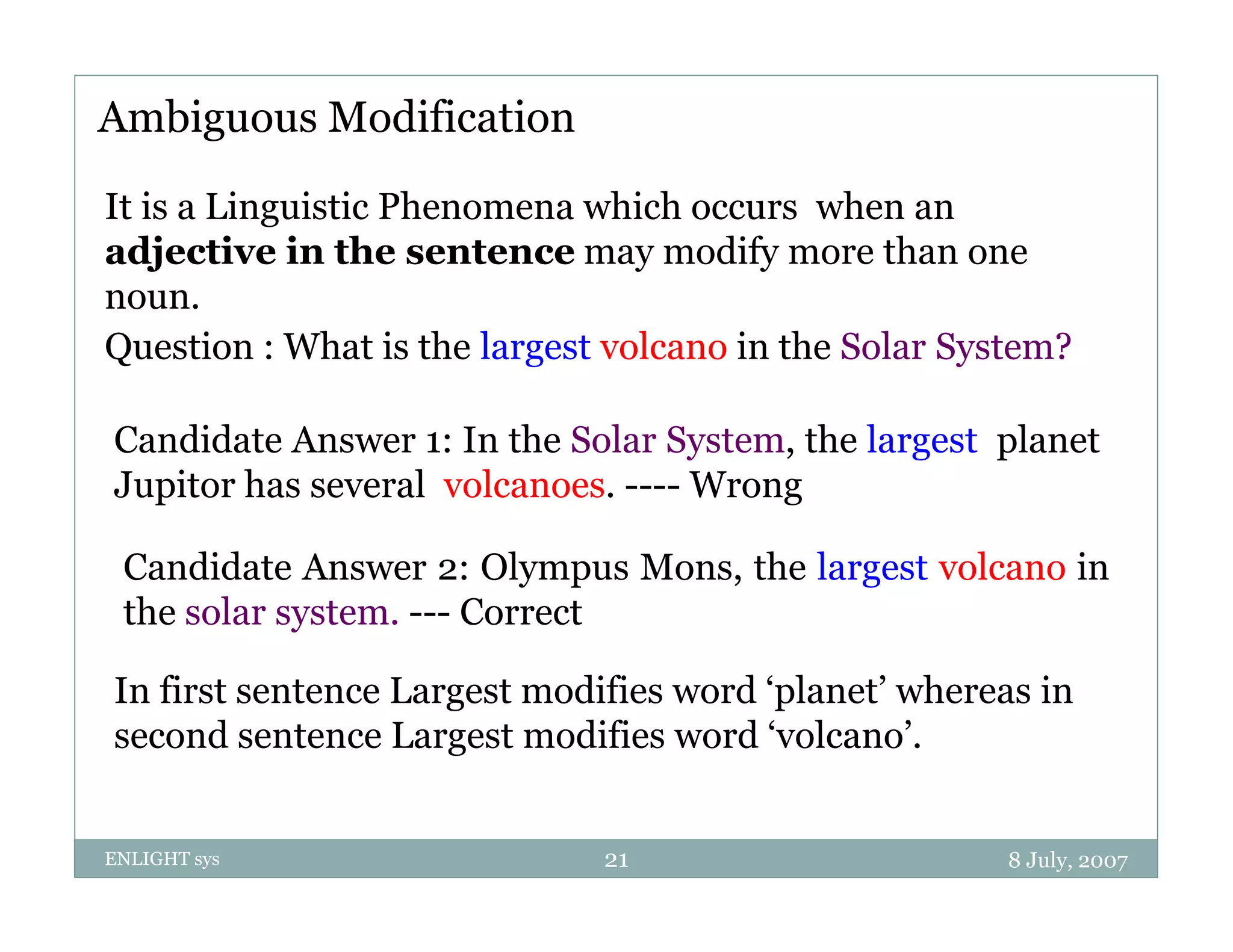 Ambiguous Modification

It is a Linguistic Phenomena which occurs when an
adjective in the sentence may modify more than one
noun.
noun
Question : What is the largest volcano in the Solar System?

Candidate Answer 1: In the Solar System, the largest planet
Jupitor has several volcanoes. ---- Wrong

 Candidate Answer 2: Olympus Mons, the largest volcano in
 the solar system. --- Correct

In first sentence Largest modifies word ‘planet’ whereas in
second sentence Largest modifies word ‘volcano’.


ENLIGHT sys                   21                       8 July, 2007
 
