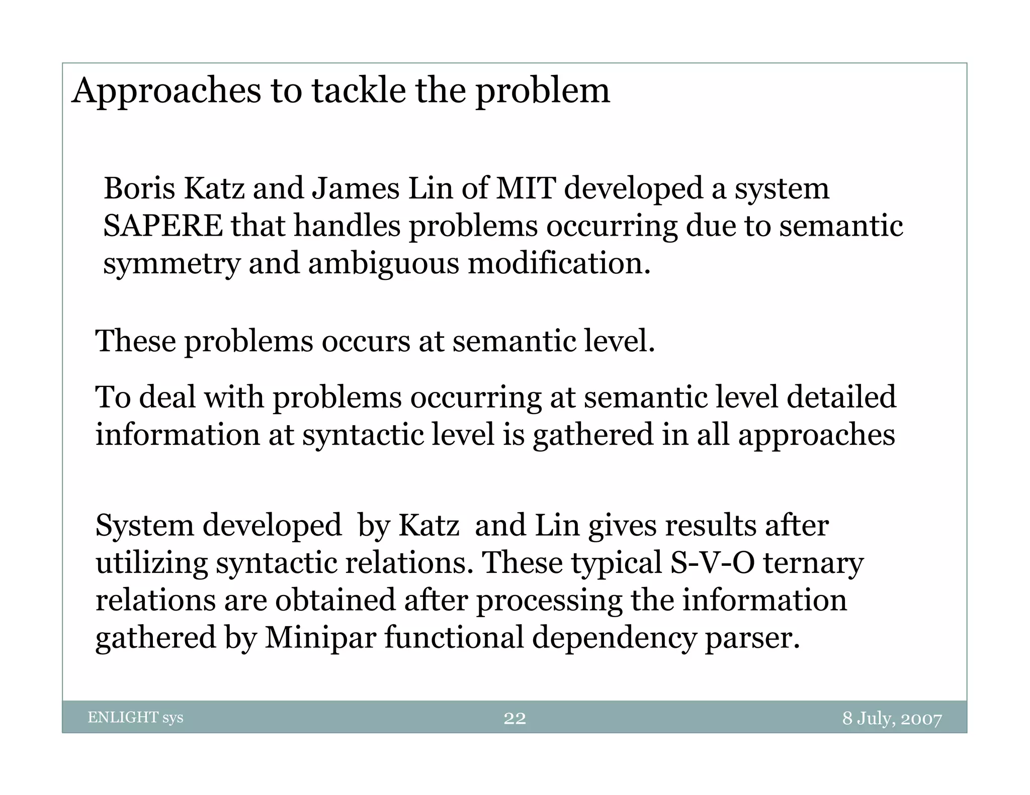Approaches to tackle the problem

 Boris Katz and James Lin of MIT developed a system
 SAPERE that handles problems occurring due to semantic
 symmetry and ambiguous modification.

 These problems occurs at semantic level
                                   level.
 To deal with problems occurring at semantic level detailed
 information at syntactic level is g
                 y                 gathered in all approaches
                                                    pp

 System developed by Katz and Lin gives results after
 utilizing syntactic relations. These typical S-V-O ternary
 relations are obtained after processing the information
 gat e ed
 gathered by Minipar functional depe de cy pa se .
                   pa u ct o a dependency parser.

ENLIGHT sys                    22                        8 July, 2007
 