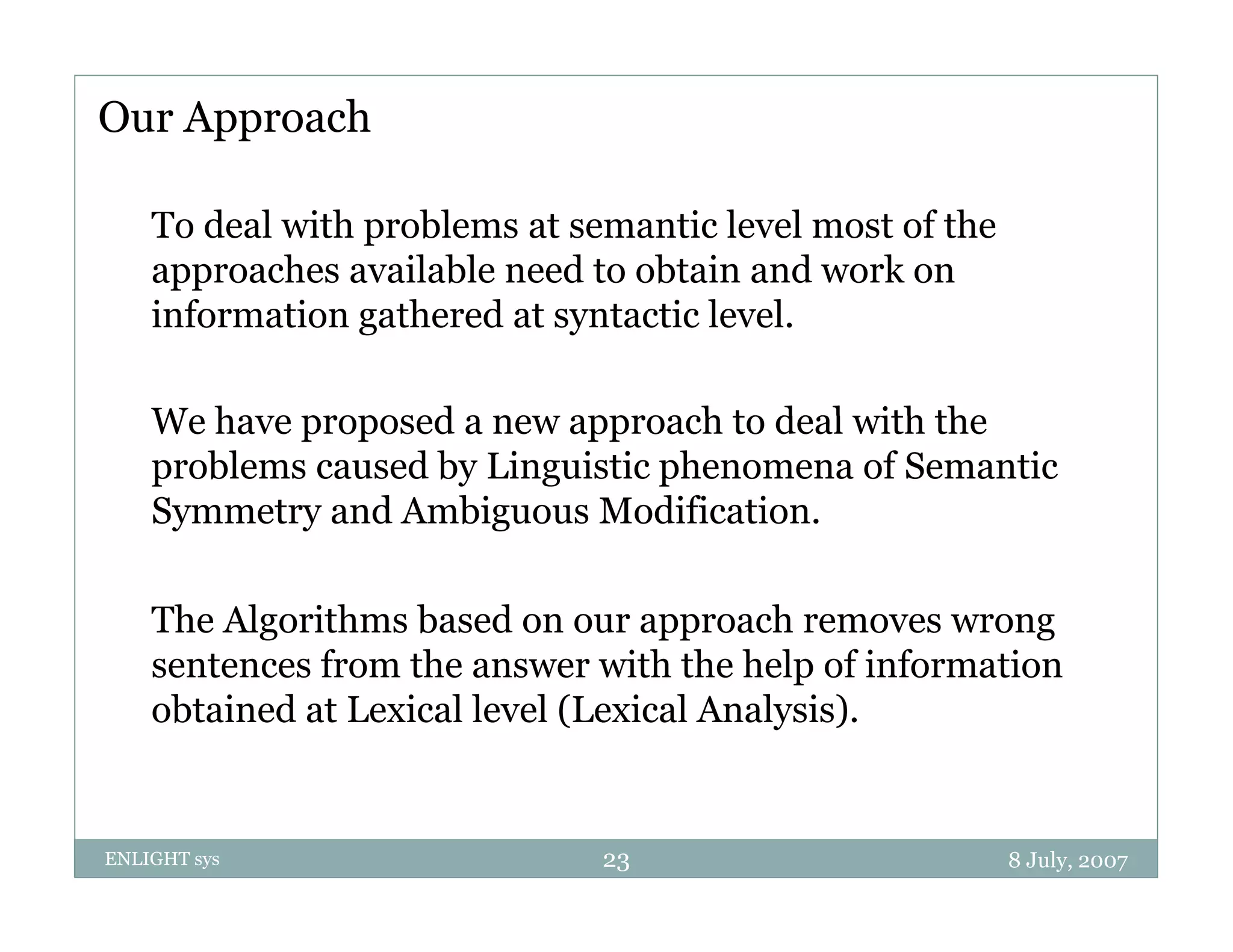 Our Approach

    To deal with problems at semantic level most of the
    approaches available need to obtain and work on
    information gathered at syntactic level.

    We have proposed a new approach to deal with the
    problems caused by Linguistic phenomena of Semantic
    Symmetry and Ambiguous Modification.

    The Algorithms based on our approach removes wrong
    sentences f
       t      from th answer with th h l of i f
                   the            ith the help f information
                                                        ti
    obtained at Lexical level (Lexical Analysis).


ENLIGHT sys                    23                         8 July, 2007
 
