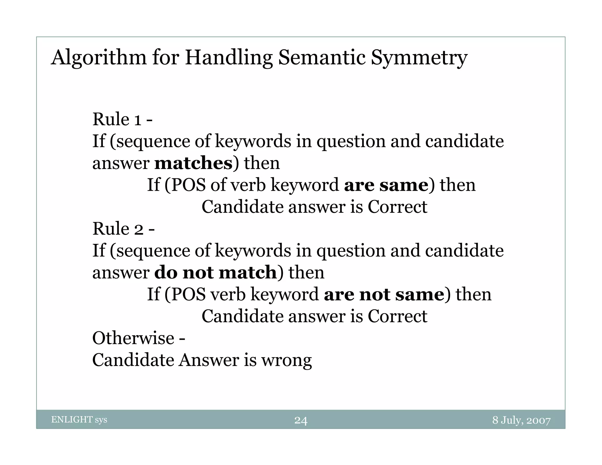Algorithm for Handling Semantic Symmetry

        Rule 1 -
        If (sequence of keywords in question and candidate
        answer matches) then
               If (POS of verb keyword are same) then
                      Candidate
                      C did t answer i Cis Correct
                                                 t
        Rule 2 -
        If (sequence of keywords in question and candidate
        answer do not match) then
               If (POS verb keyword are not same) then
                      Candidate answer is Correct
        Otherwise -
        Candidate Answer is wrong


ENLIGHT sys                     24                      8 July, 2007
 