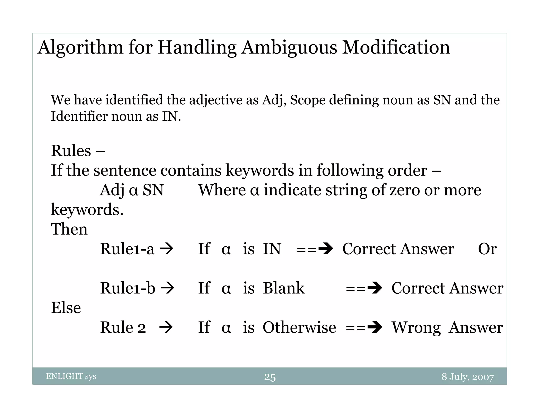 Algorithm for Handling Ambiguous Modification

 We have identified the adjective as Adj, Scope defining noun as SN and the
 Identifier noun as IN.

 Rules –
 If the sentence contains keywords in following order –
         Adj α SN     Where α indicate string of zero or more
 keywords.
 Thene
         Rule1-a  If α is IN == Correct Answer Or

              Rule1-b
              Rule1 b    If α is Blank          == Correct Answer
 Else
              Rule 2     If α is Otherwise == Wrong Answer

ENLIGHT sys                         25                           8 July, 2007
 