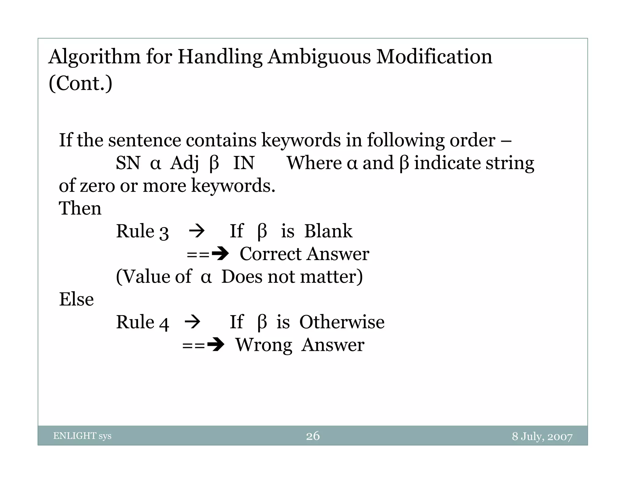 Algorithm for Handling Ambiguous Modification
(Cont.)

 If the sentence contains keywords in following order –
                            y                 g
         SN α Adj β IN       Where α and β indicate string
 of zero or more keywords.
 Then
         Rule 3  If β is Blank
                 == Correct Answer
         (Value f
         (V l of α D Does not matter)
                             t  tt )
 Else
         Rule 4  If β is Otherwise
                == Wrong Answer



ENLIGHT sys                   26                       8 July, 2007
 