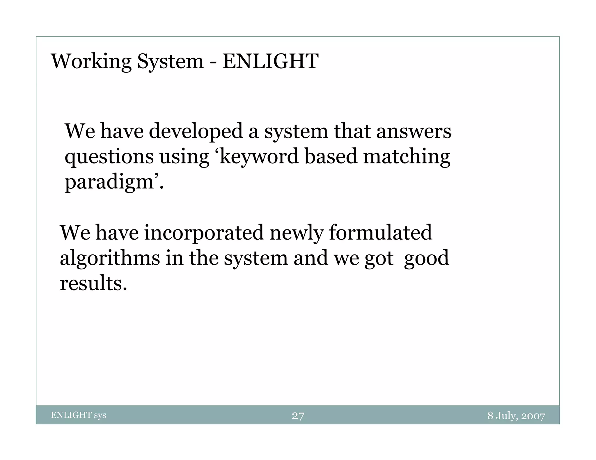 Working System - ENLIGHT


  We have developed a system that answers
  questions using ‘keyword based matching
  paradigm’.

 We have incorporated newly formulated
 algorithms in the system and we got good
 results.




ENLIGHT sys             27                  8 July, 2007
 