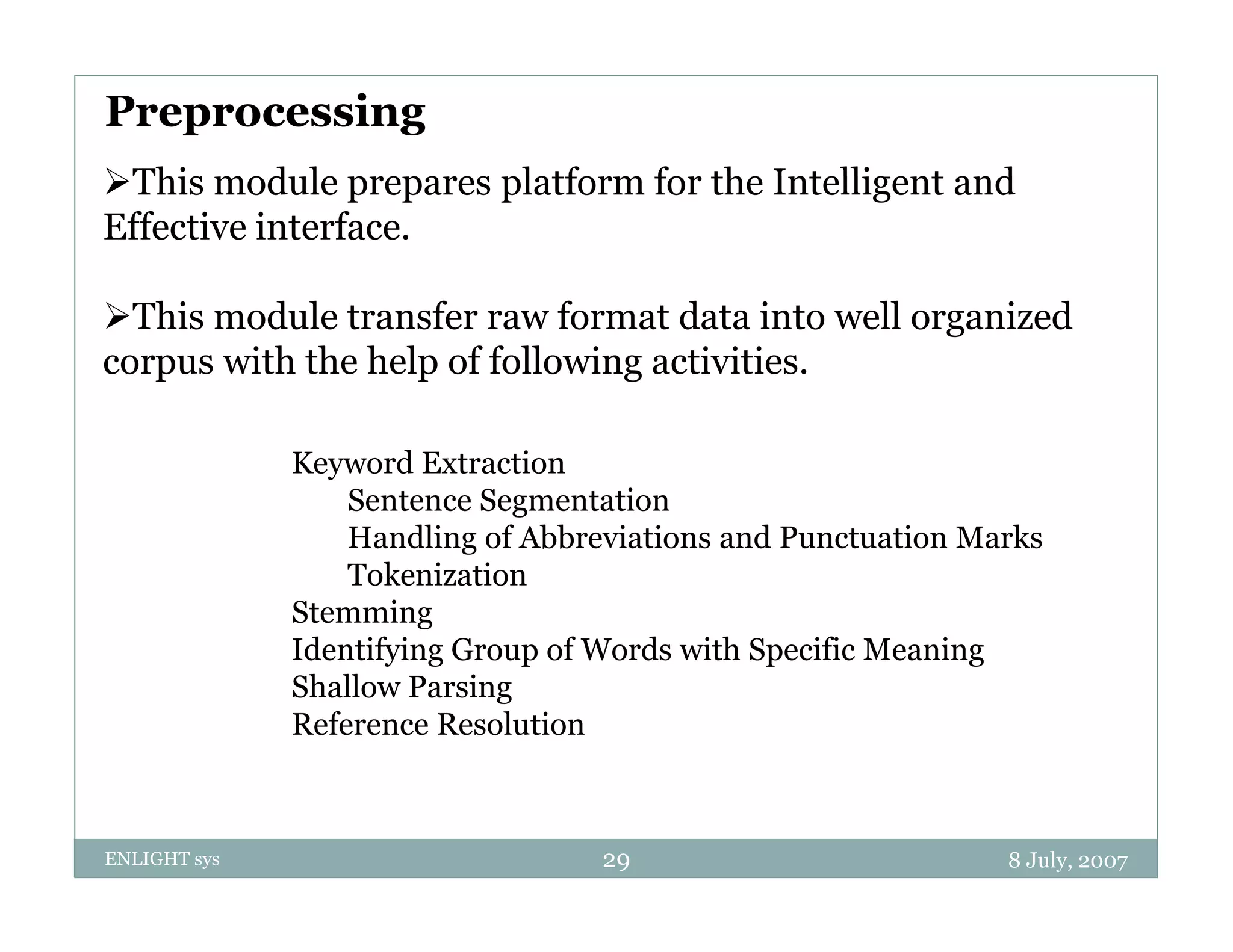Preprocessing
Thi module prepares platform f th I t lli
This      d l        l tf    for the Intelligent and
                                                t d
Effective interface.

This module transfer raw format data into well organized
corpus with the help of following activities.

              Keyword Extraction
                  Sentence Segmentation
                  Handling of Abbreviations and Punctuation Marks
                  Tokenization
              Stemming
              Identifying Group of Words with Specific Meaning
              Shallow Parsing
              Reference Resolution



ENLIGHT sys                        29                         8 July, 2007
 