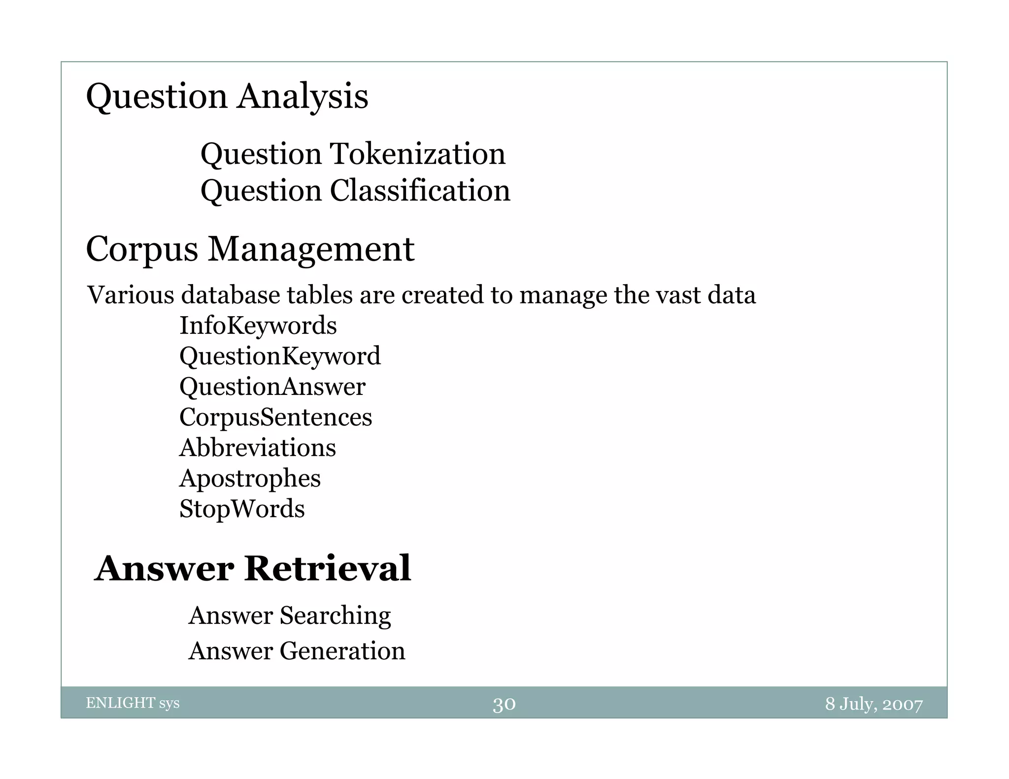 Question Analysis
              Question T k i i
              Q    i Tokenization
              Question Classification
Corpus M
C      Management
                t
Various database tables are created to manage the vast data
        InfoKeywords
        QuestionKeyword
        QuestionAnswer
        CorpusSentences
        Abbreviations
        Abb i i
        Apostrophes
        StopWords

 Answer Retrieval
              Answer Searching
              Answer Generation
ENLIGHT sys                        30                         8 July, 2007
 