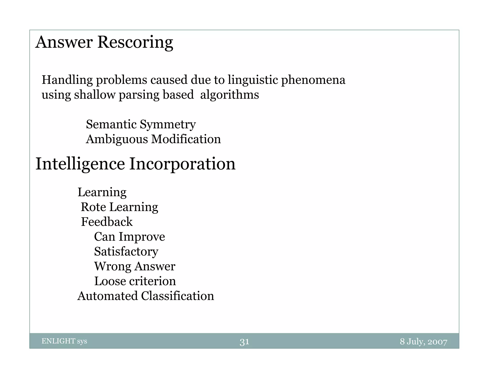 Answer Rescoring

Handling problems caused due to linguistic phenomena
using shallow parsing based algorithms

          Semantic Symmetry
          Ambiguous Modification

Intelligence Incorporation
        Learning
        Rote Learning g
        Feedback
           Can Improve
           Satisfactory
           Wrong Answer
           Loose criterion
        Automated Classification


ENLIGHT sys                        31                  8 July, 2007
 
