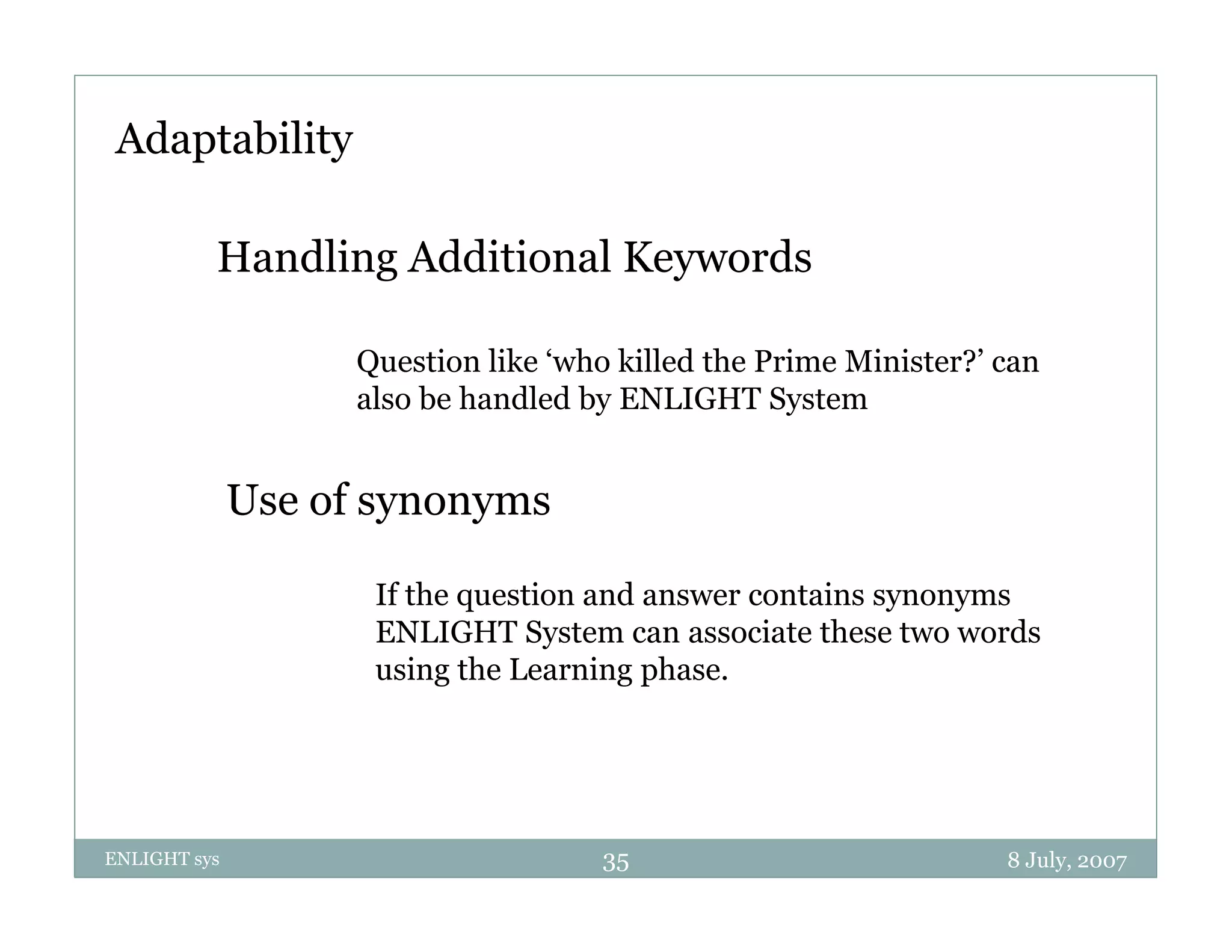 Adaptability

          Handling Additional Keywords

                    Question like ‘who killed the Prime Minister?’ can
                    also be handled by ENLIGHT System
                                     y              y


              Use of synonyms

                     If the question and answer contains synonyms
                     ENLIGHT System can associate these two words
                     using the Learning phase.




ENLIGHT sys                          35                            8 July, 2007
 