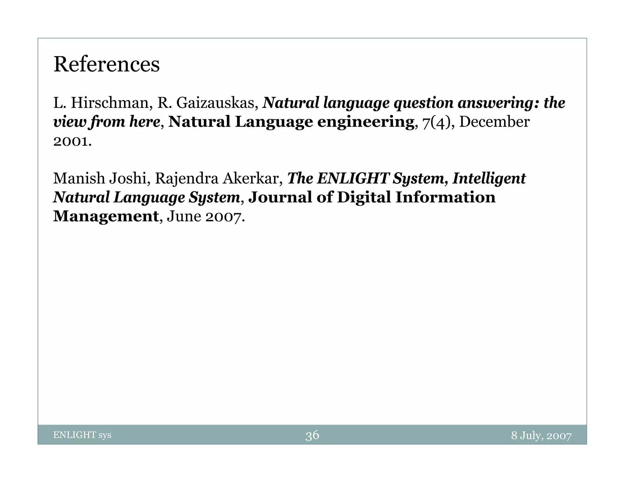 References
L. Hirschman, R. Gaizauskas, Natural language question answering: the
view from here, Natural Language engineering, 7(4), December
2001.

Manish Joshi, Rajendra Akerkar, The ENLIGHT System, Intelligent
Natural Language System, Journal of Digital Information
Management, J
M              June 2007.




ENLIGHT sys                      36                          8 July, 2007
 