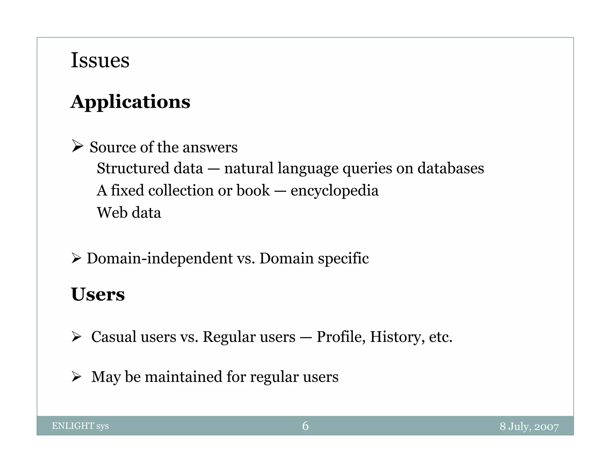 Issues
   Applications

    Source of the answers
        Structured data — natural language queries on databases
        A fixed collection or book — encyclopedia
        Web d
            b data

    Domain-independent vs. Domain specific
                p                   p

   Users

    Casual users vs. Regular users — Profile, History, etc.

    May be maintained for regular users
       y                     g


ENLIGHT sys                          6                            8 July, 2007
 