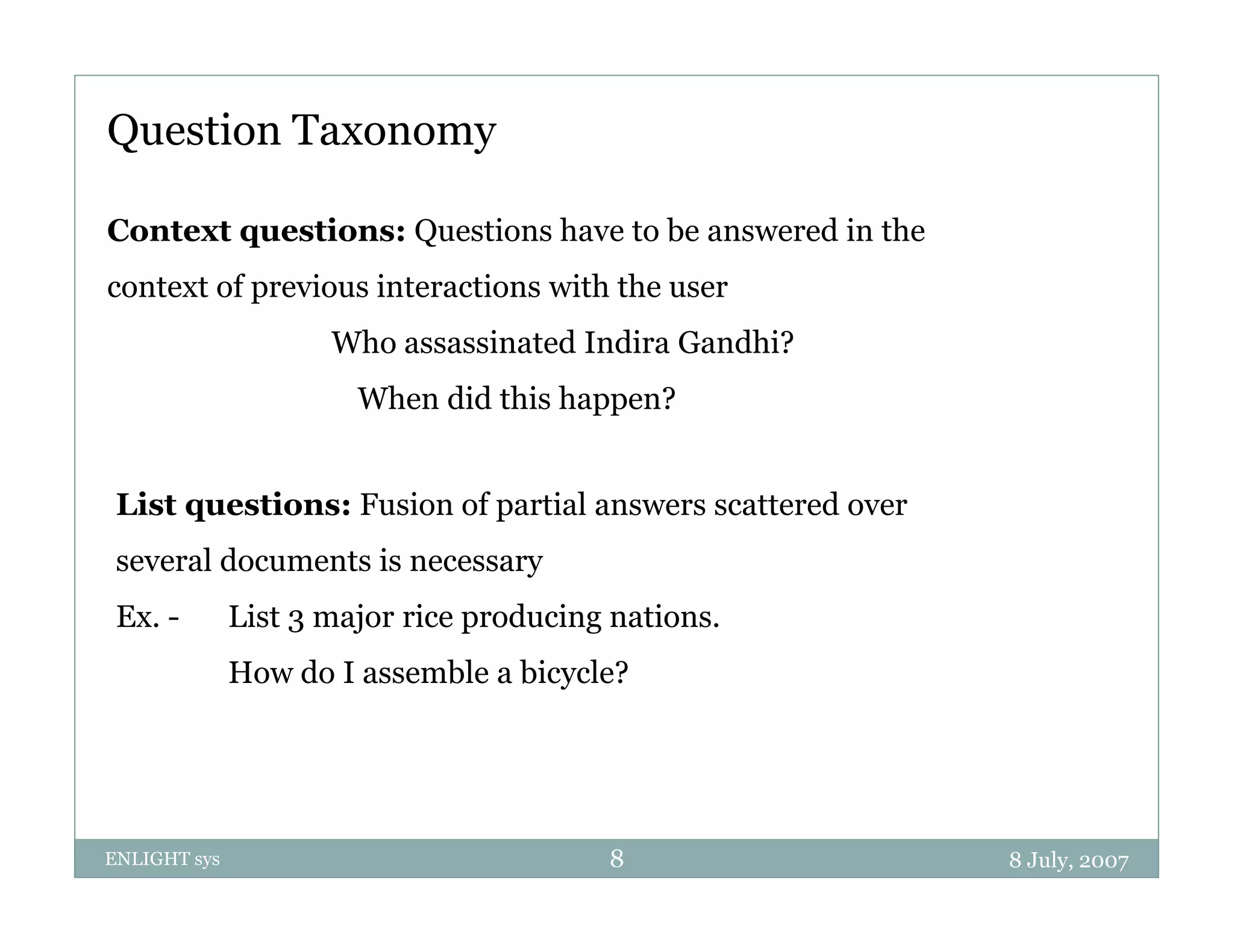 Question Taxonomy

Context questions: Questions have to be answered in the
context of previous interactions with the user
                     Who assassinated Indira Gandhi?
                       When did this happen?


 List questions: Fusion of partial answers scattered over
 several documents is necessary
 Ex. -        List 3 major rice producing nations.
              How do I assemble a bicycle?




ENLIGHT sys                              8                  8 July, 2007
 