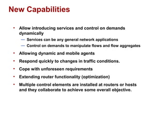 New Capabilities 
• Allow introducing services and control on demands 
dynamically 
— Services can be any general network applications 
— Control on demands to manipulate flows and flow aggregates 
• Allowing dynamic and mobile agents 
• Respond quickly to changes in traffic conditions. 
• Cope with unforeseen requirements 
• Extending router functionality (optimization) 
• Multiple control elements are installed at routers or hosts 
and they collaborate to achieve some overall objective. 
 