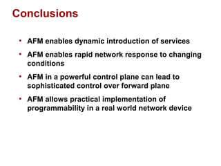 Conclusions 
• AFM enables dynamic introduction of services 
• AFM enables rapid network response to changing 
conditions 
• AFM in a powerful control plane can lead to 
sophisticated control over forward plane 
• AFM allows practical implementation of 
programmability in a real world network device 
