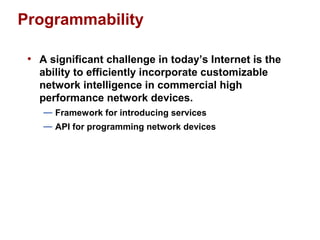 Programmability 
• A significant challenge in today’s Internet is the 
ability to efficiently incorporate customizable 
network intelligence in commercial high 
performance network devices. 
— Framework for introducing services 
— API for programming network devices 
 
