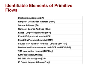 Identifiable Elements of Primitive 
Flows 
Destination Address (DA) 
Range of Destination Address (RDA) 
Source Address (SA) 
Range of Source Address (RSA) 
Exact TCP protocol match (TCP) 
Exact UDP protocol match (UDP) 
Exact ICMP protocol match (ICMP) 
Source Port number, for both TCP and UDP (SP) 
Destination Port number for both TCP and UDP (DP) 
TCP connection request (TCPReg) 
ICMP request (ICMPReg) 
DS field of a datagram (DS) 
IP Frame fragment (FrameFrag) 
 