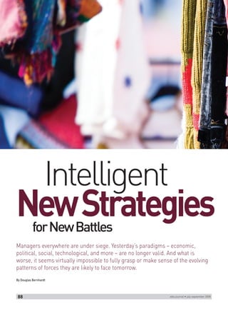 Intelligent
New Strategies
           for New Battles
Managers everywhere are under siege. Yesterday’s paradigms – economic,
political, social, technological, and more – are no longer valid. And what is
worse, it seems virtually impossible to fully grasp or make sense of the evolving
patterns of forces they are likely to face tomorrow.
By Douglas Bernhardt




 88                                                             wbs journal • july-september 2008
 