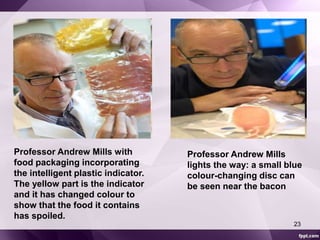 Professor Andrew Mills with 
food packaging incorporating 
the intelligent plastic indicator. 
The yellow part is the indicator 
and it has changed colour to 
show that the food it contains 
has spoiled. 
Professor Andrew Mills 
lights the way: a small blue 
colour-changing disc can 
be seen near the bacon 
23 
 