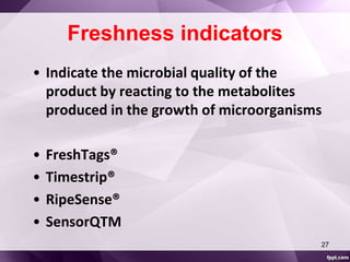 Freshness indicators 
• Indicate the microbial quality of the 
product by reacting to the metabolites 
produced in the growth of microorganisms 
• FreshTags® 
• Timestrip® 
• RipeSense® 
• SensorQTM 
27 
 