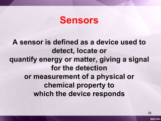Sensors 
A sensor is defined as a device used to 
detect, locate or 
quantify energy or matter, giving a signal 
for the detection 
or measurement of a physical or 
chemical property to 
which the device responds 
38 
 