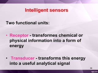 Intelligent sensors 
Two functional units: 
• Receptor - transformes chemical or 
physical information into a form of 
energy 
• Transducer - transforms this energy 
into a useful analytical signal 
39 
 