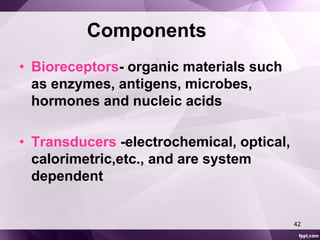 Components 
• Bioreceptors- organic materials such 
as enzymes, antigens, microbes, 
hormones and nucleic acids 
• Transducers -electrochemical, optical, 
calorimetric,etc., and are system 
dependent 
42 
 