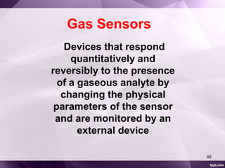 Gas Sensors 
Devices that respond 
quantitatively and 
reversibly to the presence 
of a gaseous analyte by 
changing the physical 
parameters of the sensor 
and are monitored by an 
external device 
46 
 