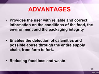 ADVANTAGES 
• Provides the user with reliable and correct 
information on the conditions of the food, the 
environment and the packaging integrity 
• Enables the detection of calamities and 
possible abuse through the entire supply 
chain, from farm to fork. 
• Reducing food loss and waste 
47 
 