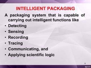 INTELLIGENT PACKAGING 
A packaging system that is capable of 
carrying out intelligent functions like 
• Detecting 
• Sensing 
• Recording 
• Tracing 
• Communicating, and 
• Applying scientific logic 
5 
 