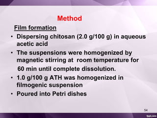 Method 
Film formation 
• Dispersing chitosan (2.0 g/100 g) in aqueous 
acetic acid 
• The suspensions were homogenized by 
magnetic stirring at room temperature for 
60 min until complete dissolution. 
• 1.0 g/100 g ATH was homogenized in 
filmogenic suspension 
• Poured into Petri dishes 
54 
 