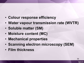 • Colour response efficiency 
• Water vapour transmission rate (WVTR) 
• Soluble matter (SM) 
• Moisture content (MC) 
• Mechanical properties 
• Scanning electron microscopy (SEM) 
• Film thickness 
55 
 