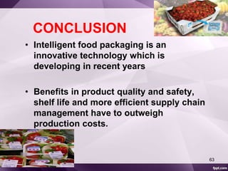 CONCLUSION 
• Intelligent food packaging is an 
innovative technology which is 
developing in recent years 
• Benefits in product quality and safety, 
shelf life and more efficient supply chain 
management have to outweigh 
production costs. 
63 
 