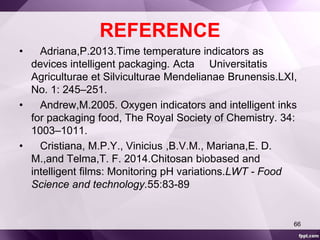 REFERENCE 
• Adriana,P.2013.Time temperature indicators as 
devices intelligent packaging. Acta Universitatis 
Agriculturae et Silviculturae Mendelianae Brunensis.LXI, 
No. 1: 245–251. 
• Andrew,M.2005. Oxygen indicators and intelligent inks 
for packaging food, The Royal Society of Chemistry. 34: 
1003–1011. 
• Cristiana, M.P.Y., Vinicius ,B.V.M., Mariana,E. D. 
M.,and Telma,T. F. 2014.Chitosan biobased and 
intelligent films: Monitoring pH variations.LWT - Food 
Science and technology.55:83-89 
66 
 