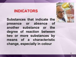 INDICATORS 
Substances that indicate the 
presence or absence of 
another substance or the 
degree of reaction between 
two or more substances by 
means of a characteristic 
change, especially in colour 
8 
 