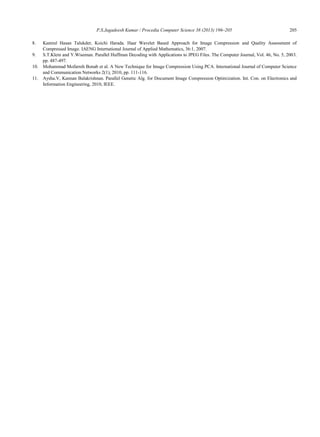 P.S.Jagadeesh Kumar / Procedia Computer Science 38 (2013) 196–205 205
8. Kamrul Hasan Talukder, Koichi Harada. Haar Wavelet Based Approach for Image Compression and Quality Assessment of
Compressed Image. IAENG International Journal of Applied Mathematics, 36:1, 2007.
9. S.T.Klein and Y.Wiseman. Parallel Huffman Decoding with Applications to JPEG Files. The Computer Journal, Vol. 46, No. 5, 2003.
pp. 487-497.
10. Mohammad Mofarreh Bonab et al. A New Technique for Image Compression Using PCA. International Journal of Computer Science
and Communication Networks 2(1), 2010, pp. 111-116.
11. Aysha.V, Kannan Balakrishnan. Parallel Genetic Alg. for Document Image Compression Optimization. Int. Con. on Electronics and
Information Engineering, 2010, IEEE.
 