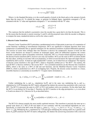 P.S.Jagadeesh Kumar / Procedia Computer Science 38 (2013) 196–205 198
̅ √( )
Where is the Standard Deviation, m is the overall quantity of pixels in the block and q is the amount of pixels
better than the mean ( ̅). To rebuild the image, or generate its ballpark figure, ingredients consigned a “0” are
reinstated with the "a" value and ingredients consigned a “1” are reinstated with the "b" value.
( ) {
( )
( )
This expresses that the method is asymmetric since the encoder has a great deal to do than the decoder. This is
for the reason that the decoder is merely restoring 1's and 0's with the projected value while the encoder is obligatory
to compute the mean, standard deviation as well as the values a and b.
3. Discrete Cosine Transform
Discrete Cosine Transform (DCT) articulates a predetermined series of data points in provisos of a summation of
cosine functions vacillating at miscellaneous frequencies. DCTs are significant to frequent functions from lossy
compression of multimedia files to spectral techniques for the statistical resolution of partial differential equations.
The exercise of cosine more willingly than sine functions is decisive for compression, because it twirls out that
fewer cosine functions are desired to estimate an archetypal signal, while for differential equations the cosines
articulate a meticulous option of boundary restrictions. Especially, DCT is a Fourier-related transform analogous to
the discrete Fourier transform (DFT), however uses only real numbers. DCTs are the same to DFTs of almost double
the time taken, working on real data with even proportion, in which several deviations the input and output data are
modified by half a section. At hand are eight standard DCT variants, out of which four are widespread. The majority
of discrete cosine transform is the type-II DCT, which is frequently entitled just as "the DCT". On contrary, the
type-III DCT is likewise entitled as "the inverse DCT". Two correlated transforms are the Discrete Sine Transform
(DST), which is the same as a DFT of odd and real functions, and the Modified Discrete Cosine Transform
(MDCT), which is predestined on a DCT of overlapping facts. Properly, the discrete cosine transform is a linear,
invertible function or consistently an invertible N × N square matrix formulated as;
( ( ) ) ∑ [( | ) ]
Further multiplying the x0 and xN-1 stipulations by√ , and in the same way multiplying the x0 and xN-1
stipulations by √ formulates the DCT matrix orthogonal but shatters the unswerving association with a real-even
DFT. The DCT-I is precisely the same to a DFT of 2N-2 real numbers with even symmetry. On the other hand, that
the DCT-I is not distinct for N less than 2. Therefore, the DCT-I matches to the edge prerequisites: xn is even about
n=0 and even about n=N-1; likewise for Xk as described below;
∑ [( | ( ) ]
The DCT-II is almost certainly the most usually exploited structure. This transform is precisely the same up to a
general scale factor of 2. DFT of 4N real inputs of even symmetry with the even-indexed ingredients are zero.
Specifically, it is half of the DFT of the 4N inputs yn, where y2n = 0, y2n+1 = xn for 0 ≤ n < N, y2N = 0, and y4N-n = yn
for 0 < n < 2N. Multiplying the x0 stipulations by 1/√ and again multiplying the ensuing matrix by a general scale
factor of √ constructs the DCT-II matrix orthogonally, but shatters the unswerving association with a real-even
 