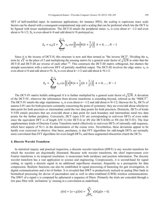 P.S.Jagadeesh Kumar / Procedia Computer Science 38 (2013) 196–205 199
DFT of half-modified input. In numerous applications, for instance JPEG, the scaling is capricious since scale
factors can be shared with a consequent computational step and a scaling that can be preferred which lets the DCT to
be figured with lesser multiplications. The DCT-II entails the peripheral states: xn is even about n= -1/2 and even
about n=N-1/2; Xk is even about k=0 and odd about k=N portrayed as;
∑ [( | ( ))]
Since it is the inverse of DCT-II, this structure is now and then termed as "the inverse DCT". Dividing the x0
term by √ in the place of 2 and multiplying the ensuing matrix by a general scale factor of √ in order that the
DCT-II and DCT-III are reverse of each other [4]
. This constructs the DCT-III matrix orthogonal, but shatters the
straight association with a real-even DFT of partially modified output. The DCT-III involves the edge states: xn is
even about n=0 and odd about n=N; Xk is even about k=-1/2 and odd about k=N-1/2.
∑ [( | ( )( ))]
The DCT-IV matrix befalls orthogonal if it is further multiplied by a general scale factor of √ . A deviation
of the DCT-IV, wherever the information from diverse transforms is extending beyond, referred as the “MDCT”.
The DCT-IV entails the edge stipulations: xn is even about n= -1/2 and odd about n=N-1/2; likewise for Xk. DCTs of
natures I-IV care for both precincts constantly concerning the point of symmetry: they are even/odd about whichever
data point for both precincts or intermediate amid the two data points for both precincts. Distinctly, DCTs of kinds
V-VIII entails precincts that are even/odd about a data point for each boundary and intermediate amid two data
points for the further periphery. Conversely, DCT types I-IV are corresponding to real-even DFTs of even order
since the equivalent DFT is of length 2(N−1) (for DCT-I) or 4N (for DCT-II/III) or 8N (for DCT-IV). The four
supplementary kinds of Discrete Cosine Transform match effectively to real-even DFTs of rationally odd sequence,
which have aspects of N±½ in the denominators of the cosine rows. Nevertheless, these deviations appear to be
hardly ever exercised in observe. One basis, perchance, is that FFT algorithms for odd-length DFTs are normally
more convoluted than FFT algorithms for even-length DFTs, and these augmented obscurities clutch the DCTs.
4. Discrete Wavelet Transform
In statistical inquiry and practical inspection, a discrete wavelet transform (DWT) is any wavelet transform for
which the wavelets are disjointedly illustrated. Because with wavelet transforms, the chief improvement over
Fourier transforms is its temporal resolution: it incarcerates both incidence and position information. The discrete
wavelet transform has a vast application in science and engineering. Conspicuously, it is second-hand for signal
coding, to signify a discrete signal in an additional superfluous structure, frequently as a prerequisite for data
compression. Realistic functions can also be established in signal processing of hastening for gait investigation, in
digital communications and a lot of further. It is revealed that DWT is productively realized as analog filter bank in
biomedical processing for devise of pacemakers and as well in ultra-wideband (UWB) wireless communications.
The DWT of a signal x is computed by ephemeral a sequence of filters. Primarily the trials are conceded through a
low pass filter with inclination „g‟ ensuing in a convolution as underlined;
[ ] ( )[ ] ∑ [ ] [ ]
 