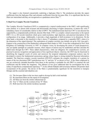 P.S.Jagadeesh Kumar / Procedia Computer Science 38 (2013) 196–205 200
The signal is also festered concurrently exploiting a high-pass filter h. The production provides the aspect
coefficients from the high-pass filter and estimate coefficients from the low-pass filter. It is significant that the two
filters are interrelated and they are recognized as a quadrature mirror filter [5]
.
5. Dual Tree Complex Wavelet Transform
The Complex Wavelet Transform (CWT) is comparatively a topical reinforcement to the DWT, with significantly
extra chattels: It is almost shift invariant and directionally discerning in higher dimensions. It attains this with 2d
redundancy factor of considerably inferior to that of DWT. The multidimensional dual-tree CWT is non-discrete but
supported by a computationally proficient, discrete filter bank. CWT is a complex valued conservatory to the typical
DWT. It is a 2D wavelet transform which gives multi-resolution, light depiction, and practical description of the
configuration of an image. Additionally, it provides a high magnitude of shift-invariance in its dimension. On the
other hand, a downside to this transform is that it shows 2d
redundancy compared to a separable DWT, where d is
the dimension of the signal distorted. The exploitation of complex wavelets was initially set up by J.M. Lina and L.
Gagnon in the construction of the Daubechies orthogonal filters banks in 1995. It was then widespread by Prof. Nick
Kingsbury of Cambridge University in 1997. In computer vision, by developing the outset of visual perspectives,
one can rapidly spotlight on contender sections, where objects of interest may be established, and then calculate the
added traits through the CWT. These added characteristics, while not obligatory for comprehensive sections, are
practical in precise recognition and appreciation of less significant objects. Likewise, the CWT may be functional in
identifying the triggered voxels of cortex and moreover the temporal independent component analysis may be
developed to remove the fundamental autonomous springs whose figure is strong-minded by Bayesian information
standard. The Dual-tree complex wavelet transform (DTCWT) estimates the complex transform of a gesture by
means of the two disconnect DWT putrefactions tree “a” and tree “b” as shown in Fig.1. If the filters employed in
one are exclusively intended dissimilar from those in the auxiliary is probable for one DWT to construct the real
coefficients and the further the imaginary. This idleness of two gives additional data for investigation but at the
outlay of superfluous computational supremacy [6]
. It also affords ballpark shift-invariance hitherto still permits ideal
re-enactment of the gesture. The devise of the filters is predominantly significant for the transform to transpire
fittingly and the essential individualities are:
(1) The low-pass filters in the two trees ought to diverge by half a trial interlude
(2) Re-enactment filters are the repeal of investigation
(3) All filters are from the similar orthonormal set
(4) Tree “a” filters are the overturn of tree “b” filters
(5) Both trees have the similar incidence rejoinder
Fig. 1. Block diagram for a 3-level DTCWT.
 