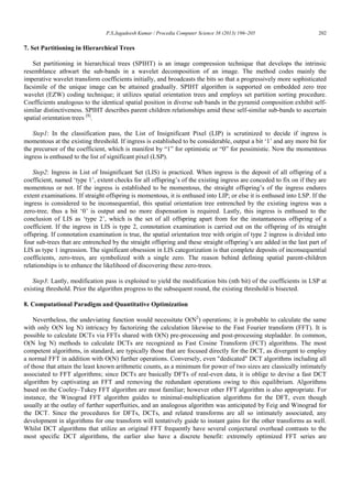 P.S.Jagadeesh Kumar / Procedia Computer Science 38 (2013) 196–205 202
7. Set Partitioning in Hierarchical Trees
Set partitioning in hierarchical trees (SPIHT) is an image compression technique that develops the intrinsic
resemblance athwart the sub-bands in a wavelet decomposition of an image. The method codes mainly the
imperative wavelet transform coefficients initially, and broadcasts the bits so that a progressively more sophisticated
facsimile of the unique image can be attained gradually. SPIHT algorithm is supported on embedded zero tree
wavelet (EZW) coding technique; it utilizes spatial orientation trees and employs set partition sorting procedure.
Coefficients analogous to the identical spatial position in diverse sub bands in the pyramid composition exhibit self-
similar distinctiveness. SPIHT describes parent children relationships amid these self-similar sub-bands to ascertain
spatial orientation trees [8]
.
Step1: In the classification pass, the List of Insignificant Pixel (LIP) is scrutinized to decide if ingress is
momentous at the existing threshold. If ingress is established to be considerable, output a bit „1‟ and any more bit for
the precursor of the coefficient, which is manifest by “1” for optimistic or “0” for pessimistic. Now the momentous
ingress is enthused to the list of significant pixel (LSP).
Step2: Ingress in List of Insignificant Set (LIS) is practiced. When ingress is the deposit of all offspring of a
coefficient, named „type 1‟, extent checks for all offspring‟s of the existing ingress are conceded to fix on if they are
momentous or not. If the ingress is established to be momentous, the straight offspring‟s of the ingress endures
extent examinations. If straight offspring is momentous, it is enthused into LIP; or else it is enthused into LSP. If the
ingress is considered to be inconsequential, this spatial orientation tree entrenched by the existing ingress was a
zero-tree, thus a bit „0‟ is output and no more dispensation is required. Lastly, this ingress is enthused to the
conclusion of LIS as „type 2‟, which is the set of all offspring apart from for the instantaneous offspring of a
coefficient. If the ingress in LIS is type 2, connotation examination is carried out on the offspring of its straight
offspring. If connotation examination is true, the spatial orientation tree with origin of type 2 ingress is divided into
four sub-trees that are entrenched by the straight offspring and these straight offspring‟s are added in the last part of
LIS as type 1 ingression. The significant obsession in LIS categorization is that complete deposits of inconsequential
coefficients, zero-trees, are symbolized with a single zero. The reason behind defining spatial parent-children
relationships is to enhance the likelihood of discovering these zero-trees.
Step3: Lastly, modification pass is exploited to yield the modification bits (nth bit) of the coefficients in LSP at
existing threshold. Prior the algorithm progress to the subsequent round, the existing threshold is bisected.
8. Computational Paradigm and Quantitative Optimization
Nevertheless, the undeviating function would necessitate O(N2
) operations; it is probable to calculate the same
with only O(N log N) intricacy by factorizing the calculation likewise to the Fast Fourier transform (FFT). It is
possible to calculate DCTs via FFTs shared with O(N) pre-processing and post-processing stepladder. In common,
O(N log N) methods to calculate DCTs are recognized as Fast Cosine Transform (FCT) algorithms. The most
competent algorithms, in standard, are typically those that are focused directly for the DCT, as divergent to employ
a normal FFT in addition with O(N) further operations. Conversely, even "dedicated" DCT algorithms including all
of those that attain the least known arithmetic counts, as a minimum for power of two sizes are classically intimately
associated to FFT algorithms; since DCTs are basically DFTs of real-even data, it is oblige to devise a fast DCT
algorithm by captivating an FFT and removing the redundant operations owing to this equilibrium. Algorithms
based on the Cooley–Tukey FFT algorithm are most familiar; however other FFT algorithm is also appropriate. For
instance, the Winograd FFT algorithm guides to minimal-multiplication algorithms for the DFT, even though
usually at the outlay of further superfluities, and an analogous algorithm was anticipated by Feig and Winograd for
the DCT. Since the procedures for DFTs, DCTs, and related transforms are all so intimately associated, any
development in algorithms for one transform will tentatively guide to instant gains for the other transforms as well.
Whilst DCT algorithms that utilize an original FFT frequently have several conjectural overhead contrasts to the
most specific DCT algorithms, the earlier also have a discrete benefit: extremely optimized FFT series are
 