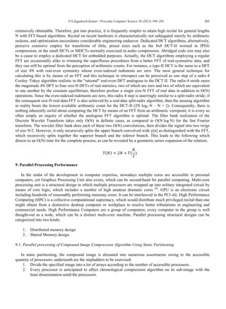 P.S.Jagadeesh Kumar / Procedia Computer Science 38 (2013) 196–205 203
extensively obtainable. Therefore, put into practice, it is frequently simpler to attain high recital for general lengths
N with FFT-based algorithms. Recital on recent hardware is characteristically not subjugated merely by arithmetic
reckons, and optimization necessitates considerable engineering endeavor. Dedicated DCT algorithms, alternatively,
perceive extensive employ for transforms of little, preset sizes such as the 8x8 DCT-II worned in JPEG
compression, or the small DCTs or MDCTs normally exercised in audio compression. Abridged code size may also
be a cause to employ a dedicated DCT for embedded purposes. Actually, the DCT algorithms employing a regular
FFT are occasionally alike to trimming the superfluous procedures from a better FFT of real-symmetric data, and
they can still be optimal from the perception of arithmetic counts. For instance, a type-II DCT is the same to a DFT
of size 4N with real-even symmetry whose even-indexed rudiments are zero. The most general technique for
calculating this is by means of an FFT and this technique in retrospect can be perceived as one step of a radix-4
Cooley–Tukey algorithm realistic to the "rational" real-even DFT analogous to the DCT II. The radix-4 stride eases
the magnitude 4N DFT to four size-N DFTs of real statistics, two of which are zero and two of which are equivalent
to one another by the constant equilibrium, therefore profuse a single size-N FFT of real data in addition to O(N)
operations. Since the even-indexed rudiments are zero, this radix-4 step is unerringly similar to a split-radix stride; if
the consequent size-N real-data FFT is also achieved by a real-data split-radix algorithm, then the ensuing algorithm
in reality bouts the lowest available arithmetic count for the DCT-II (2N log2 N – N + 2). Consequently, there is
nothing inherently awful about computing the DCT by means of an FFT from an arithmetic viewpoint; it is every so
often simply an inquiry of whether the analogous FFT algorithm is optimal. The filter bank realization of the
Discrete Wavelet Transform takes only O(N) in definite cases, as compared to O(N log N) for the fast Fourier
transform. The wavelet filter bank does each of these two O(N) convolutions, then divides the signal into two twigs
of size N/2. However, it only recursively splits the upper branch convolved with y[n] as distinguished with the FFT,
which recursively splits together the superior branch and the inferior branch. This leads to the following which
directs to an O(N) time for the complete process, as can be revealed by a geometric series expansion of the relation;
( ) ( )
9. Parallel Processing Performance
In the midst of the development in computer expertise, nowadays multiple cores are accessible in personal
computers, yet Graphics Processing Unit also exists, which can be second-hand for parallel computing. Multi-core
processing unit is a structural design in which multiple processors are wrapped up into solitary integrated circuit by
means of core logic, which includes a number of high amateur dramatic cores [9]
. GPU is an electronic circuit
including hundreds of reasonably performing mainstay cores. It can be interleaved in the PCI slit. High Performance
Computing (HPC) is a collective computational supremacy, which would distribute much privileged recital than one
might obtain from a distinctive desktop computer or workplace to resolve better tribulations in engineering and
commercial needs. High Performance Computers are a group of computers; every computer in the group is well
thought-out as a node, which can be a distinct multi-core machine. Parallel processing structural designs can be
categorized into two kinds:
1. Distributed memory design
2. Shared Memory design
9.1. Parallel processing of Compound Image Compression Algorithm Using Static Partitioning
In static partitioning, the compound image is alienated into numerous assortments owing to the accessible
quantity of processors; underneath are the stepladders to be exercised:
1. Divide the specified image into a lot of arrays according to the number of accessible processors.
2. Every processor is anticipated to affect chronological compression algorithm on its sub-image with the
least dissemination amid the processors.
 