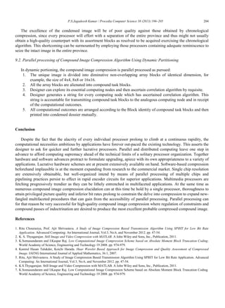 P.S.Jagadeesh Kumar / Procedia Computer Science 38 (2013) 196–205 204
The excellence of the condensed image will be of poor quality against those obtained by chronological
compression, since every processor will effort with a separation of the entire province and thus might not usually
obtain a high-quality counterpart with its assortment blocks as resolved to be acquired exercising the chronological
algorithm. This shortcoming can be surmounted by employing those processors containing adequate reminiscence to
seize the intact image in the entire province.
9.2. Parallel processing of Compound Image Compression Algorithm Using Dynamic Partitioning
In dynamic portioning, the compound image compression is parallel processed as pursued:
1. The unique image is divided into diminutive non-overlapping array blocks of identical dimension, for
example, the size of 4x4, 8x8 or 16x16.
2. All the array blocks are alienated into compound task blocks.
3. Designer can explore its essential computing nodes and then ascertain correlation algorithm by requisite.
4. Designer generates a string for every computing node which has ascertained correlation algorithm. This
string is accountable for transmitting compound task blocks to the analogous computing node and in receipt
of the computational outcomes.
5. All computational outcomes are arranged according to the Block identity of compound task blocks and then
printed into condensed dossier mutually.
Conclusion
Despite the fact that the alacrity of every individual processor prolong to climb at a continuous rapidity, the
computational necessities ambitious by applications have forever out-paced the existing technology. This asserts the
designer to ask for quicker and further lucrative processors. Parallel and distributed computing leave one step in
advance to afford computing supremacy ahead of the technical limits of a solitary processor organization. Together
hardware and software advances protract to formulate upgrading, apiece with its own appropriateness to a variety of
applications. Lucrative hardware schemes are at present extensively available on hand. Software-based compression
beforehand implausible is at the moment expanding from research to the commercial market. Single chip resolution
are extensively obtainable, but well-organized intend by means of parallel processing of multiple chips and
pipelining practices persist to effect in rapid encoder circuits for superior applications. Multimedia processors are
fetching progressively trendier as they can be lithely entrenched in multifaceted applications. At the same time as
numerous compound image compression elucidation can at this time be hold by a single processor, thoroughness to
attain privileged picture quality and inferior bit rates prolong to constrain the delve into compression to expand new-
fangled multifaceted procedures that can gain from the accessibility of parallel processing. Parallel processing can
for that reason be very successful for high-quality compound image compression where regulation of constraints and
compound passes of indoctrination are desired to produce the most excellent probable compressed compound image.
References
1. Ritu Chourasiya, Prof. Ajit Shrivastava. A Study of Image Compression Based Transmission Algorithm Using SPIHT for Low Bit Rate
Application. Advanced Computing: An International Journal, Vol.3, No.6, and November 2012. pp. 47-54.
2. K. S. Thyagarajan. Still Image and Video Compression with MATLAB. A John Wiley and Sons, Inc., Publication, 2011.
3. K.Somasundaram and I.Kaspar Raj. Low Computational Image Compression Scheme based on Absolute Moment Block Truncation Coding.
World Academy of Science, Engineering and Technology 19 2008. pp. 974-979.
4. Kamrul Hasan Talukder, Koichi Harada. Haar Wavelet Based Approach for Image Compression and Quality Assessment of Compressed
Image. IAENG International Journal of Applied Mathematics, 36:1, 2007.
5. Ritu, Ajit Shrivastava. A Study of Image Compression Based Transmission Algorithm Using SPIHT for Low Bit Rate Application. Advanced
Computing: An International Journal, Vol.3, No.6, and November 2012. pp. 47-54.
6. K.S.Thyagarajan. Still Image and Video Compression with MATLAB. A John Wiley and Sons, Inc., Publication, 2011.
7. K.Somasundaram and I.Kaspar Raj. Low Computational Image Compression Scheme based on Absolute Moment Block Truncation Coding.
World Academy of Science, Engineering and Technology 19 2008. pp. 974-979.
 