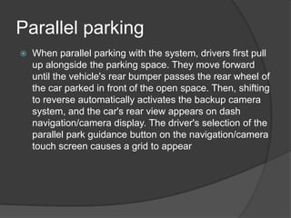 Parallel parking
 When parallel parking with the system, drivers first pull
up alongside the parking space. They move forward
until the vehicle's rear bumper passes the rear wheel of
the car parked in front of the open space. Then, shifting
to reverse automatically activates the backup camera
system, and the car's rear view appears on dash
navigation/camera display. The driver's selection of the
parallel park guidance button on the navigation/camera
touch screen causes a grid to appear
 