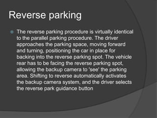 Reverse parking
 The reverse parking procedure is virtually identical
to the parallel parking procedure. The driver
approaches the parking space, moving forward
and turning, positioning the car in place for
backing into the reverse parking spot. The vehicle
rear has to be facing the reverse parking spot,
allowing the backup camera to 'see' the parking
area. Shifting to reverse automatically activates
the backup camera system, and the driver selects
the reverse park guidance button
 