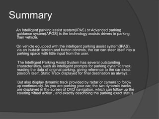 Summary
An Intelligent parking assist system(IPAS) or Advanced parking
guidance system(APGS) is the technology assists drivers in parking
their vehicle.
On vehicle equipped with the intelligent parking assist system(IPAS),
via an in-dash screen and button controls, the car can steer itself into a
parking space with little input from the user.
The Intelligent Parking Assist System has several outstanding
characteristics, such as intelligent prompts for parking dynamic track,
reading the data of original parking, giving reference to the car exact
position itself, Static Track displayed for final destination as always.
But also display dynamic track provided by radar or camera to follow
up continuously. As you are parking your car, the two dynamic tracks
are displayed in the screen of DVD navigation, which can follow up the
steering wheel action , and exactly describing the parking exact status .
 