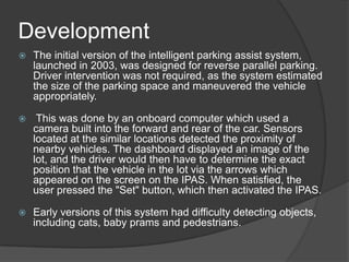 Development
 The initial version of the intelligent parking assist system,
launched in 2003, was designed for reverse parallel parking.
Driver intervention was not required, as the system estimated
the size of the parking space and maneuvered the vehicle
appropriately.
 This was done by an onboard computer which used a
camera built into the forward and rear of the car. Sensors
located at the similar locations detected the proximity of
nearby vehicles. The dashboard displayed an image of the
lot, and the driver would then have to determine the exact
position that the vehicle in the lot via the arrows which
appeared on the screen on the IPAS. When satisfied, the
user pressed the "Set" button, which then activated the IPAS.
 Early versions of this system had difficulty detecting objects,
including cats, baby prams and pedestrians.
 