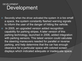 DEVELOPMENT
Development
 Secondly when the driver activated the system in a too small
a space, the system constantly flashed warning signals
to inform the user of the danger of hitting the vehicle.
 In 2005, an upgraded version added recognition
capability for parking stripes. A later version of this
parking technology, launched in 2006, added integration
with parking sensors. This latest version could calculate
the steering maneuvers needed for parallel or reverse
parking, and help determine that the car has enough
clearance for a particular space with colored screen
displays which indicated adequate or inadequate space.
 